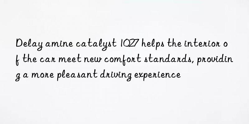 Delay amine catalyst 1027 helps the interior of the car meet new comfort standards, providing a more pleasant driving experience