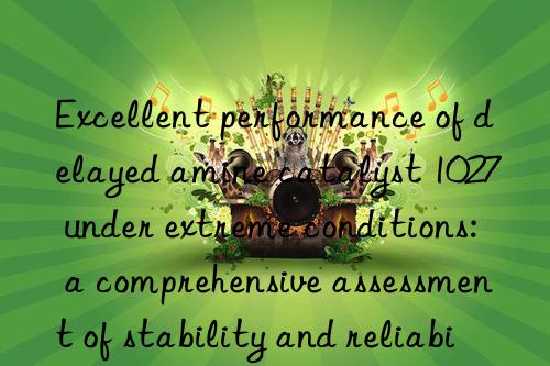 Excellent performance of delayed amine catalyst 1027 under extreme conditions: a comprehensive assessment of stability and reliability