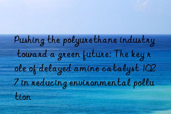 Pushing the polyurethane industry toward a green future: The key role of delayed amine catalyst 1027 in reducing environmental pollution