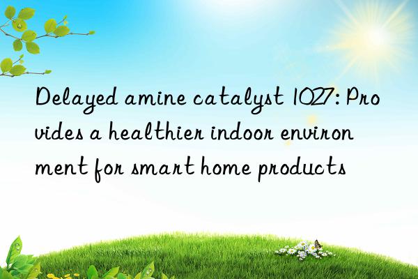 Delayed amine catalyst 1027: Provides a healthier indoor environment for smart home products