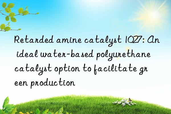 Retarded amine catalyst 1027: An ideal water-based polyurethane catalyst option to facilitate green production