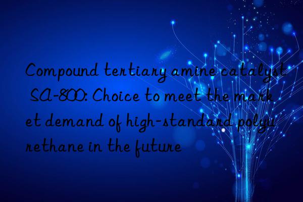 Compound tertiary amine catalyst SA-800: Choice to meet the market demand of high-standard polyurethane in the future