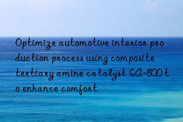 Optimize automotive interior production process using composite tertiary amine catalyst SA-800 to enhance comfort