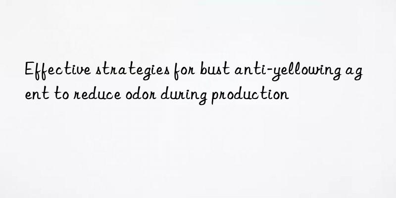 Effective strategies for bust anti-yellowing agent to reduce odor during production