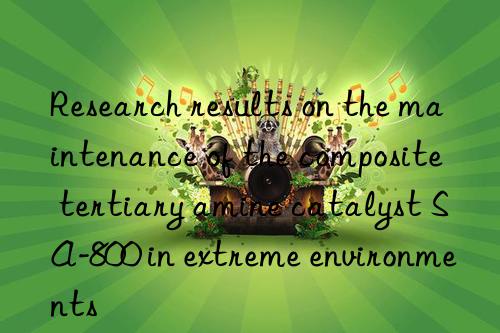 Research results on the maintenance of the composite tertiary amine catalyst SA-800 in extreme environments