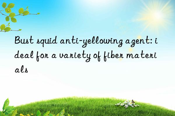 Bust squid anti-yellowing agent: ideal for a variety of fiber materials