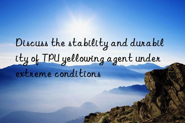 Discuss the stability and durability of TPU yellowing agent under extreme conditions