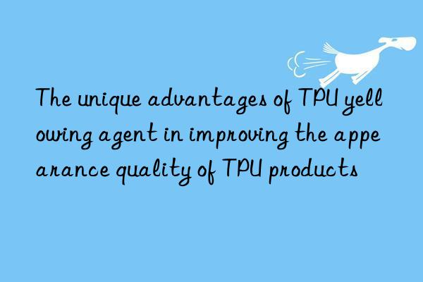 The unique advantages of TPU yellowing agent in improving the appearance quality of TPU products