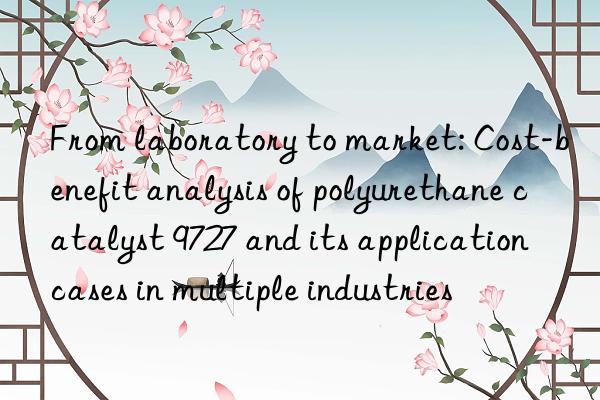 From laboratory to market: Cost-benefit analysis of polyurethane catalyst 9727 and its application cases in multiple industries