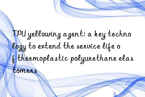 TPU yellowing agent: a key technology to extend the service life of thermoplastic polyurethane elastomers