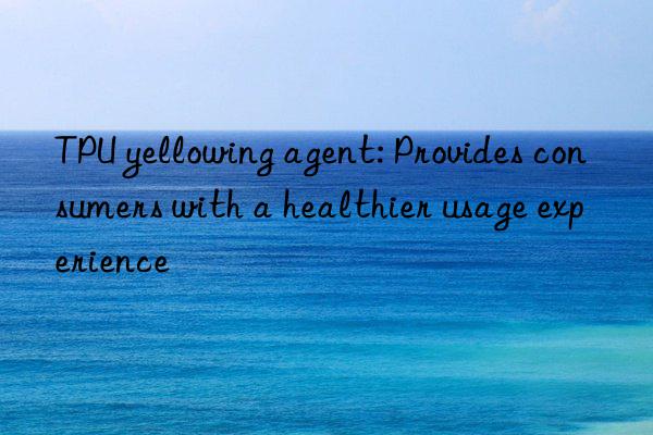 TPU yellowing agent: Provides consumers with a healthier usage experience