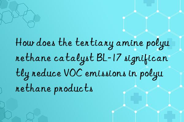 How does the tertiary amine polyurethane catalyst BL-17 significantly reduce VOC emissions in polyurethane products