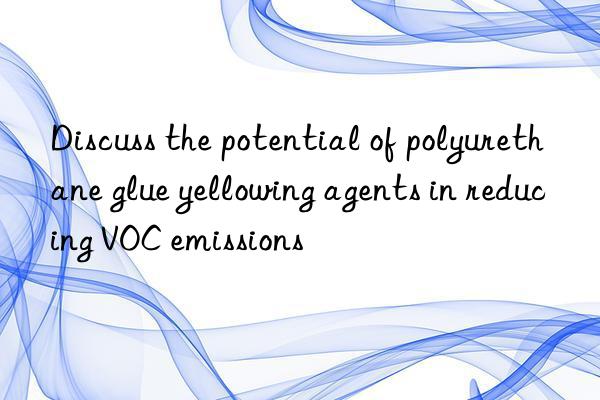 Discuss the potential of polyurethane glue yellowing agents in reducing VOC emissions