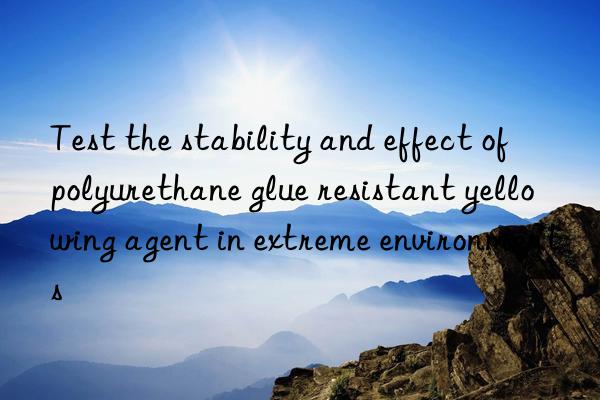 Test the stability and effect of polyurethane glue resistant yellowing agent in extreme environments