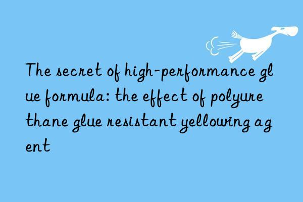 The secret of high-performance glue formula: the effect of polyurethane glue resistant yellowing agent