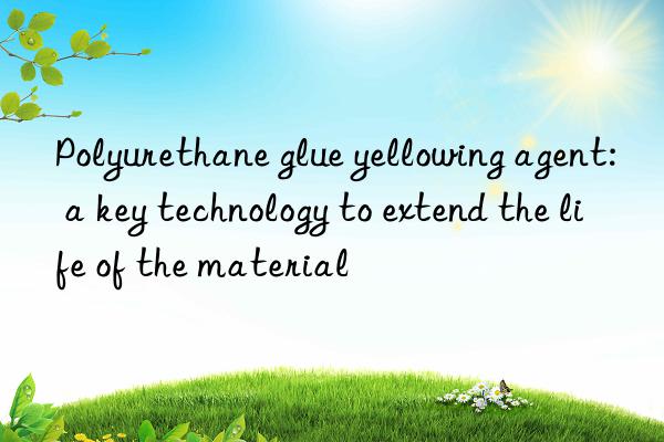 Polyurethane glue yellowing agent: a key technology to extend the life of the material