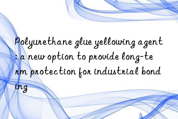 Polyurethane glue yellowing agent: a new option to provide long-term protection for industrial bonding