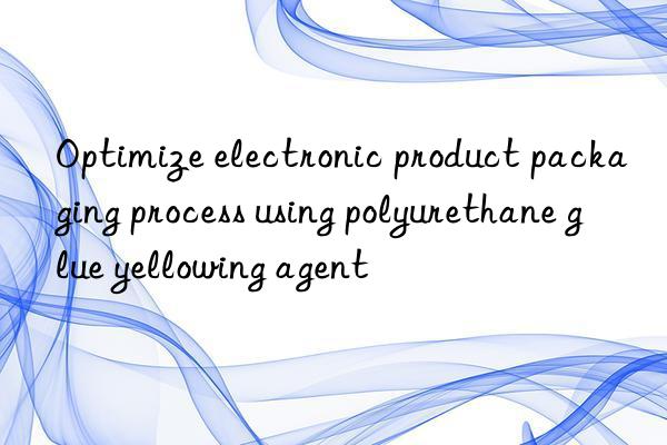 Optimize electronic product packaging process using polyurethane glue yellowing agent