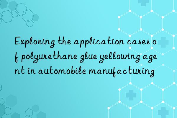 Exploring the application cases of polyurethane glue yellowing agent in automobile manufacturing