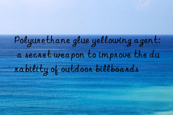 Polyurethane glue yellowing agent: a secret weapon to improve the durability of outdoor billboards