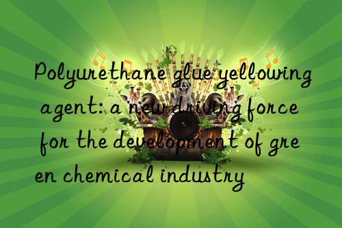 Polyurethane glue yellowing agent: a new driving force for the development of green chemical industry