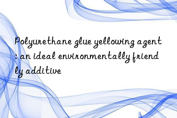 Polyurethane glue yellowing agent: an ideal environmentally friendly additive