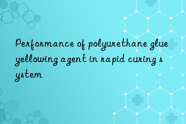 Performance of polyurethane glue yellowing agent in rapid curing system