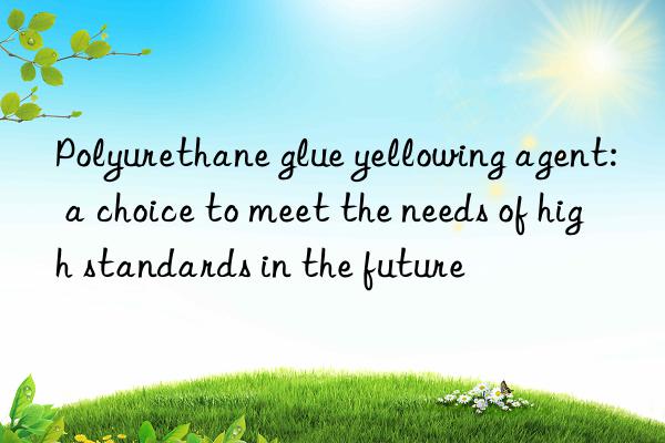 Polyurethane glue yellowing agent: a choice to meet the needs of high standards in the future