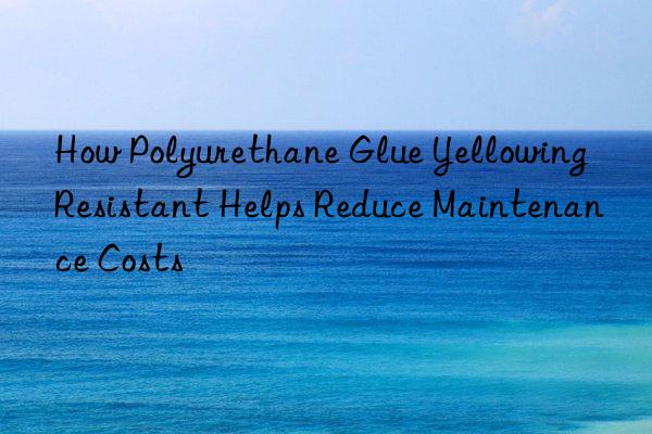 How Polyurethane Glue Yellowing Resistant Helps Reduce Maintenance Costs