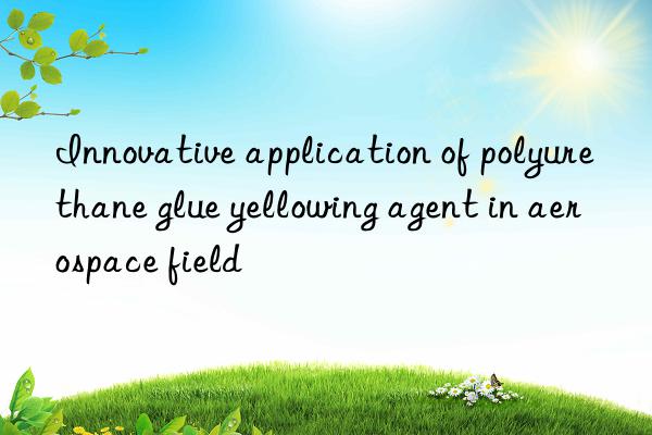 Innovative application of polyurethane glue yellowing agent in aerospace field