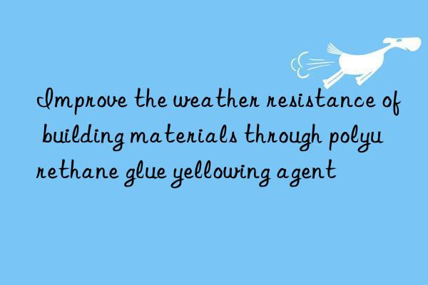 Improve the weather resistance of building materials through polyurethane glue yellowing agent