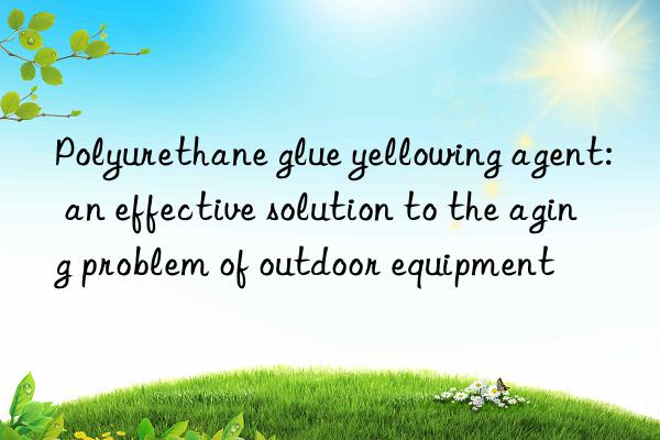 Polyurethane glue yellowing agent: an effective solution to the aging problem of outdoor equipment