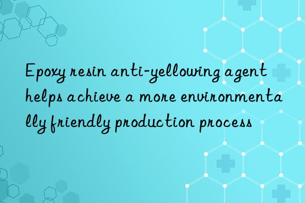 Epoxy resin anti-yellowing agent helps achieve a more environmentally friendly production process