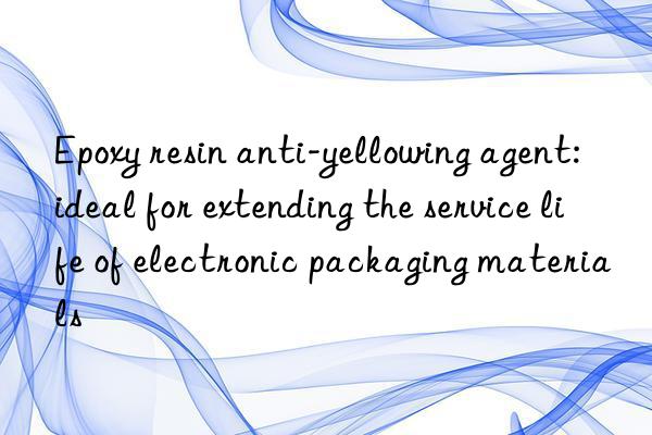 Epoxy resin anti-yellowing agent: ideal for extending the service life of electronic packaging materials