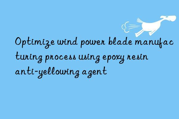 Optimize wind power blade manufacturing process using epoxy resin anti-yellowing agent