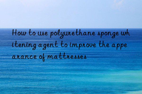 How to use polyurethane sponge whitening agent to improve the appearance of mattresses