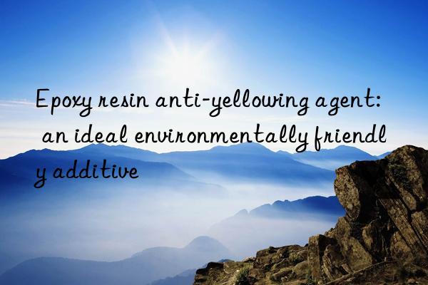 Epoxy resin anti-yellowing agent: an ideal environmentally friendly additive