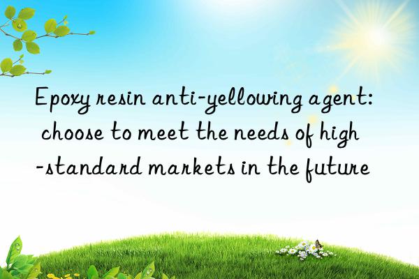 Epoxy resin anti-yellowing agent: choose to meet the needs of high-standard markets in the future