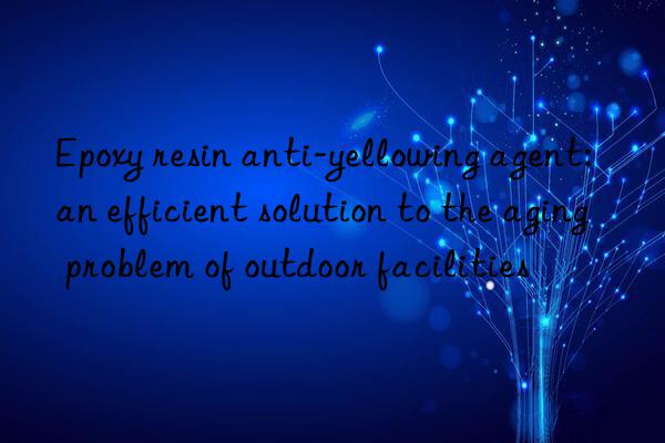 Epoxy resin anti-yellowing agent: an efficient solution to the aging problem of outdoor facilities