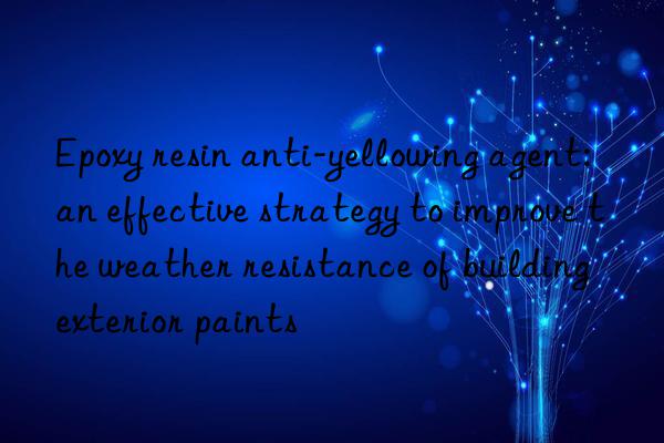 Epoxy resin anti-yellowing agent: an effective strategy to improve the weather resistance of building exterior paints