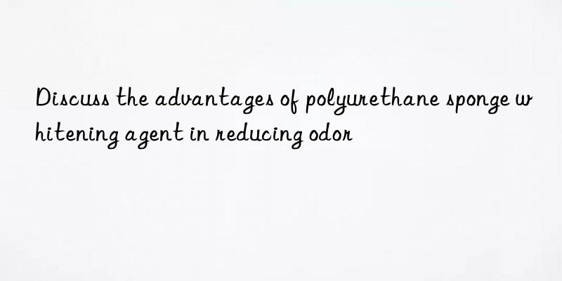 Discuss the advantages of polyurethane sponge whitening agent in reducing odor