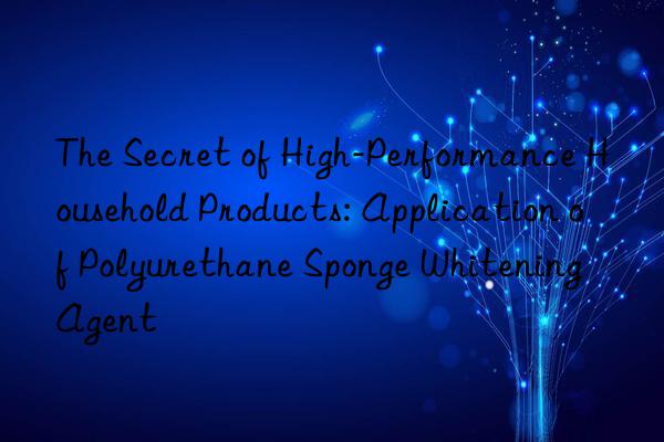 The Secret of High-Performance Household Products: Application of Polyurethane Sponge Whitening Agent