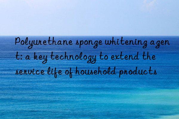 Polyurethane sponge whitening agent: a key technology to extend the service life of household products