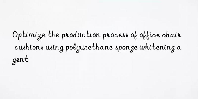 Optimize the production process of office chair cushions using polyurethane sponge whitening agent