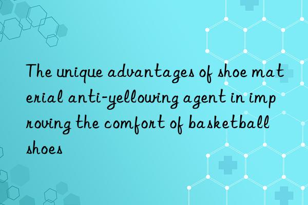 The unique advantages of shoe material anti-yellowing agent in improving the comfort of basketball shoes