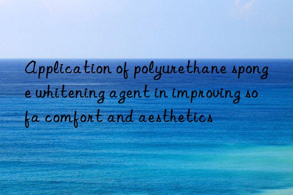 Application of polyurethane sponge whitening agent in improving sofa comfort and aesthetics