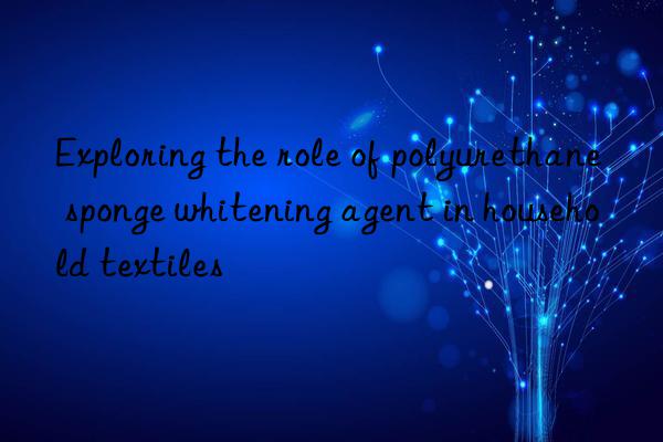 Exploring the role of polyurethane sponge whitening agent in household textiles