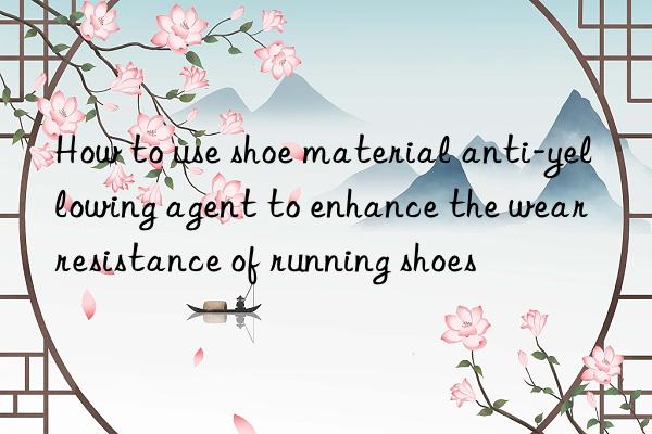 How to use shoe material anti-yellowing agent to enhance the wear resistance of running shoes