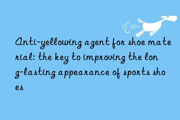 Anti-yellowing agent for shoe material: the key to improving the long-lasting appearance of sports shoes