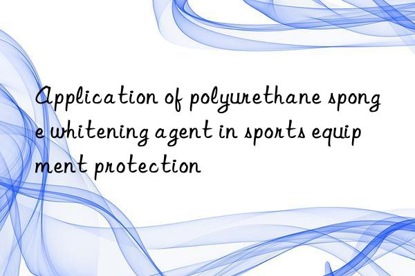 Application of polyurethane sponge whitening agent in sports equipment protection